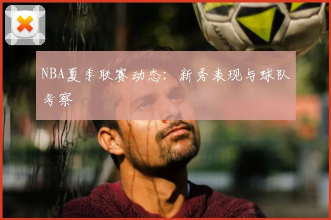 NBA夏季联赛动态:新秀表现与球队考察