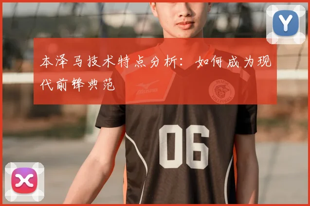 本泽马技术特点分析：如何成为现代前锋典范