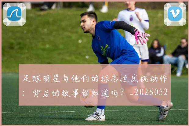 足球明星与他们的标志性庆祝动作：背后的故事你知道吗？_20260529200806
