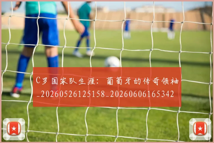 C罗国家队生涯：葡萄牙的传奇领袖_20260526125158_20260606165342