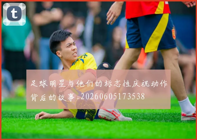 足球明星与他们的标志性庆祝动作背后的故事_20260605173538